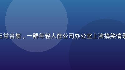茄子视频搞笑日常合集，一群年轻人在公司办公室上演搞笑情景剧，笑声不断